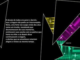 HAMILTON
O desejo de todos era parar e dormir,
mas a viagem não podia ser interrompida.
Nisto, uma forte voz surgiu vinda dos céus
como um trovão, mandando que
desmontassem de suas montarias,
enchessem suas sacolas com as pedras que
havia no chão e só depois disso
continuassem a viagem,
e alertou que ao amanhecer estariam
alegres e tristes ao mesmo tempo.
 