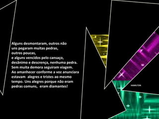HAMILTON
Alguns desmontaram, outros não
uns pegaram muitas pedras,
outros poucas,
e alguns vencidos pelo cansaço,
desânimo e descrença, nenhuma pedra.
Sem muita demora seguiram viagem.
Ao amanhecer conforme a voz anunciara
estavam alegres e tristes ao mesmo
tempo. Uns alegres porque não eram
pedras comuns, eram diamantes!
 