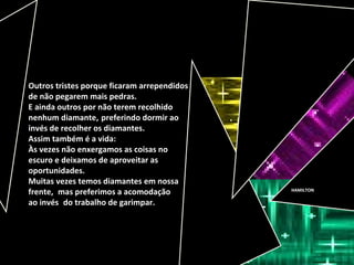 HAMILTON
Outros tristes porque ficaram arrependidos
de não pegarem mais pedras.
E ainda outros por não terem recolhido
nenhum diamante, preferindo dormir ao
invés de recolher os diamantes.
Assim também é a vida:
Às vezes não enxergamos as coisas no
escuro e deixamos de aproveitar as
oportunidades.
Muitas vezes temos diamantes em nossa
frente, mas preferimos a acomodação
ao invés do trabalho de garimpar.
 