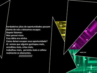 HAMILTON
Verdadeiras jóias de oportunidades passam
diante de nós e deixamos escapar.
Depois falamos:
Mas pensei nisso.
Essa idéia era minha.
Como deixei escapar essa oportunidade?
Ai vemos que alguém garimpou mais,
acreditou mais, criou mais,
trabalhou mais, persistiu mais e colheu
realmente os diamantes.
/////////////
 