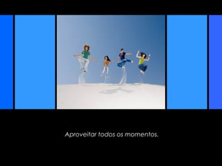 Aproveitar todos os momentos.
 