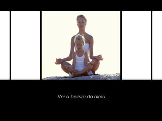 Ver a beleza da alma.
 