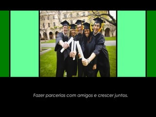 Fazer parcerias com amigos e crescer juntos.
 