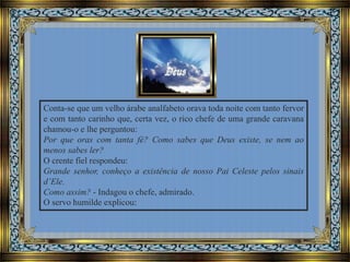 Conta-se que um velho árabe analfabeto orava toda noite com tanto fervor
e com tanto carinho que, certa vez, o rico chefe de uma grande caravana
chamou-o e lhe perguntou:
Por que oras com tanta fé? Como sabes que Deus existe, se nem ao
menos sabes ler?
O crente fiel respondeu:
Grande senhor, conheço a existência de nosso Pai Celeste pelos sinais
d’Ele.
Como assim? - Indagou o chefe, admirado.
O servo humilde explicou:

 