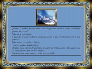 Quando o senhor recebe uma carta de pessoa ausente, como reconhece
quem a escreveu?
Pela letra, respondeu.
E quando o senhor admira uma joia, como é que se informa sobre a sua
autoria?
Pela marca do ourives, é claro.
O servo sorriu e acrescentou:
Quando ouve passos de animais, ao redor da tenda, como sabe, depois, se
foi um carneiro, um cavalo, um boi?
Pelos rastros, respondeu o chefe, surpreendido.

 