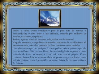 Então, o velho crente convidou-o para ir para fora da barraca e,
mostrando-lhe o céu, onde a lua brilhava, cercada por milhares de
estrelas, exclamou, respeitoso:
Senhor, aqueles sinais lá em cima, não podem ser de homens!
Naquele momento, o orgulhoso caravaneiro rendeu-se às evidências e, ali
mesmo na areia, sob a luz prateada do luar, começou a orar também.
Uma das coisas que me intrigam é como podem existir pessoas que não
creem em Deus. Não crer em Deus, força e inteligência suprema e causa
primária de todas as coisas, é como não crer em si próprio. Como
criaturas, fomos dotados da capacidade de pensar e agir, conforme nossa
própria vontade, e nos é permitido, inclusive, deixar de crer na existência
do Criador.

 