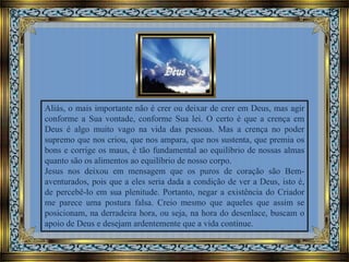 Aliás, o mais importante não é crer ou deixar de crer em Deus, mas agir
conforme a Sua vontade, conforme Sua lei. O certo é que a crença em
Deus é algo muito vago na vida das pessoas. Mas a crença no poder
supremo que nos criou, que nos ampara, que nos sustenta, que premia os
bons e corrige os maus, é tão fundamental ao equilíbrio de nossas almas
quanto são os alimentos ao equilíbrio de nosso corpo.
Jesus nos deixou em mensagem que os puros de coração são Bemaventurados, pois que a eles seria dada a condição de ver a Deus, isto é,
de percebê-lo em sua plenitude. Portanto, negar a existência do Criador
me parece uma postura falsa. Creio mesmo que aqueles que assim se
posicionam, na derradeira hora, ou seja, na hora do desenlace, buscam o
apoio de Deus e desejam ardentemente que a vida continue.

 