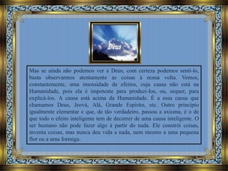 Mas se ainda não podemos ver a Deus, com certeza podemos senti-lo,
basta observarmos atentamente as coisas à nossa volta. Vemos,
constantemente, uma imensidade de efeitos, cuja causa não está na
Humanidade, pois ela é impotente para produzi-los, ou, sequer, para
explicá-los. A causa está acima da Humanidade. É a essa causa que
chamamos Deus, Jeová, Alá, Grande Espírito, etc. Outro princípio
igualmente elementar e que, de tão verdadeiro, passou a axioma, é o de
que todo o efeito inteligente tem de decorrer de uma causa inteligente. O
ser humano não pode fazer algo à partir do nada. Ele constrói coisas,
inventa coisas, mas nunca deu vida a nada, nem mesmo a uma pequena
flor ou a uma formiga.

 