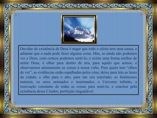 Duvidar da existência de Deus é negar que todo o efeito tem uma causa, e
adiantar que o nada pode fazer alguma coisa. Mas, se ainda não podemos
ver a Deus, com certeza podemos senti-lo, e existe uma forma melhor de
sentir Deus, é olhar para dentro de nós, para aquilo que somos, e
observarmos atentamente as coisas à nossa volta. Para quem tem “olhos
de ver”, as evidências estão espalhadas pelos céus; deixe para trás as luzes
da cidade, e olhe para o alto, para um céu estrelado; os fenômenos
naturais, os seres animados e inanimados, o Universo infinito, a
renovação constante de todas as coisas para senti-lo, e concluir pela
existência desse Criador, perfeição inigualável.

 