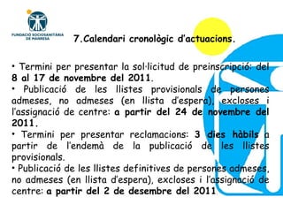 Termini per presentar la sol·licitud de preinscripció: del  8 al 17 de novembre del 2011 . Publicació de les llistes provisionals de persones admeses, no admeses (en llista d’espera), excloses i l’assignació de centre:  a partir del 24 de novembre del   2011. Termini per presentar reclamacions:  3 dies hàbils  a partir de l’endemà de la publicació de les llistes provisionals. Publicació de les llistes definitives de persones admeses, no admeses (en llista d’espera), excloses i l’assignació de centre:  a partir del 2 de desembre del 2011 . 7.Calendari cronològic d’actuacions. 
