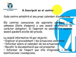 Cada centre establirà el seu propi calendari d’actuacions. Els centres convocaran als aspirants admesos i no admesos (llista d’espera) a una sessió informativa de caràcter obligatori. Si l’aspirant no assisteix a aquesta sessió quedarà exclòs del procés. La sessió informativa té per objecte: Explicar el procediment i les actuacions concretes. Informar sobre el calendari de les actuacions. Recollir la documentació que cal presentar. Informar de l’import que s’ha d’ingressar i de les bonificacions i exempcions. 8.Inscripció en el centre: 