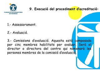 1.- Assessorament. 2.- Avaluació. 3.- Comissions d’avaluació. Aquesta està composada per cinc membres habilitats per avaluar. Serà el director o directora del centre qui nomenarà les persones membres de la comissió d’avaluació. 9. Execució del procediment d’acreditació: 