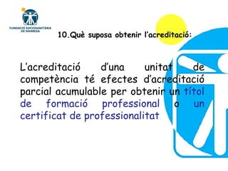 10.Què suposa obtenir l’acreditació: L’acreditació d’una unitat de competència té efectes d’acreditació parcial acumulable per obtenir un  títol de formació professional  o  un certificat de professionalitat . 