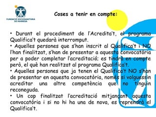 Durant el procediment de l’Acredita’t, el programa Qualifica’t quedarà interromput. Aquelles persones que s’han inscrit al Qualifica’t i NO l’han finalitzat, s’han de presentar a aquesta convocatòria per a poder completar l’acreditació; es tindrà en compte però, el què han realitzat al programa Qualifica’t. Aquelles persones que ja tenen el Qualifica’t NO s’han de presentar en aquesta convocatòria, només si volguessin acreditar una altre competència que no tinguin reconeguda. Un cop finalitzat l’acreditació mitjançant aquesta convocatòria i si no hi ha una de nova, es reprendrà el Qualifica’t. Coses a tenir en compte: 
