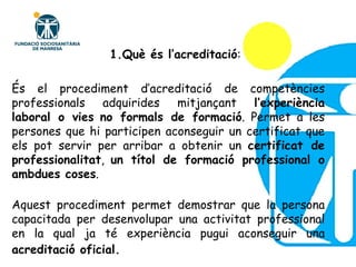 És el procediment d’acreditació de competències professionals adquirides mitjançant  l’experiència laboral o vies   no formals de formació . Permet a les persones que hi participen aconseguir un certificat que els pot servir per arribar a obtenir un  certificat de professionalitat ,  un títol de formació professional o ambdues coses . Aquest procediment permet demostrar que la persona capacitada per desenvolupar una activitat professional en la qual ja té experiència pugui aconseguir una  acreditació oficial.   1.Què és l’acreditació : 