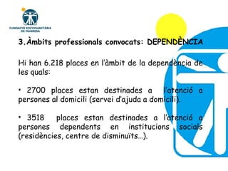 3.Àmbits professionals convocats: DEPENDÈNCIA . Hi han 6.218 places en l’àmbit de la dependència de les quals: 2700 places estan destinades a  l’atenció a persones al domicili (servei d’ajuda a domicili). 3518  places estan destinades a l’atenció a persones dependents en institucions socials (residències, centre de disminuïts…). 