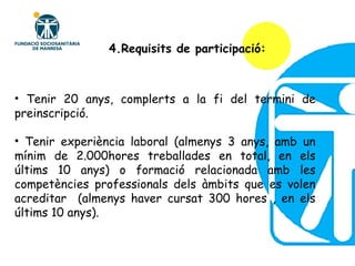 4.Requisits de participació: Tenir 20 anys, complerts a la fi del termini de preinscripció. Tenir experiència laboral (almenys 3 anys, amb un mínim de 2.000hores treballades en total, en els últims 10 anys) o formació relacionada amb les competències professionals dels àmbits que es volen acreditar  (almenys haver cursat 300 hores , en els últims 10 anys). 
