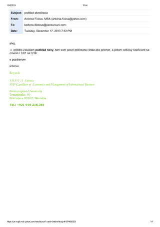 10/2/2015 Print
https://usmg6.mail.yahoo.com/neo/launch?.rand=0ntdirkhkaujr#1074650323 1/1
Subject: podklad akreditacia
From: Antonia Ficova, MBA (antonia.ficova@yahoo.com)
To: barbora.illesova@paneurouni.com;
Date: Tuesday, December 17, 2013 7:53 PM
ahoj,
v prillohe zasielam podklad novy, tam som pocet profesorov brala ako priemer, a potom celkovy koeficient sa
zmenil z 3,61 na 3,59.
s pozdravom
antonia
Regards
FICOVA Antonia
PhD Candidate of Economics and Management of International Business
Paneuropean University
Tematinska 10
Bratislava 85102, Slovakia
Tel.: +421 918 216 381