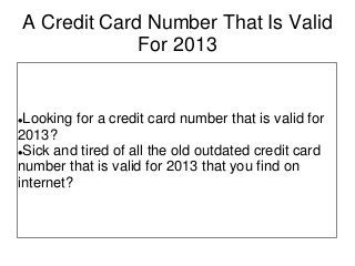 A Credit Card Number That Is Valid
For 2013
Looking for a credit card number that is valid for
2013?
Sick and tired of all the old outdated credit card
number that is valid for 2013 that you find on
internet?
 