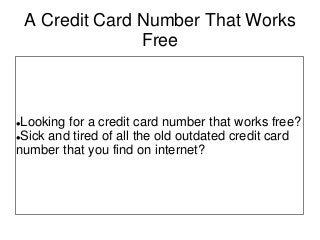 A Credit Card Number That Works
Free
Looking for a credit card number that works free?
Sick and tired of all the old outdated credit card
number that you find on internet?
 