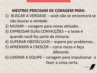 MESTRES PRECISAM DE CORAGEM PARA:
1) BUSCAR A VERDADE – você não se encontrará se
não buscar a verdade.
2) MUDAR – coragem para novas atitudes.
3) EXPRESSAR SUAS CONVICÇÕES – o teste é
quando você faz parte da minoria.
4) SUPERAR OBSTÁCULOS – espere por problemas...
5) APRENDER A CRESCER – corra riscos e faça
diferente
6) LIDERAR A EQUIPE – coragem para impulsionar a
fazer a coisa certa.
 