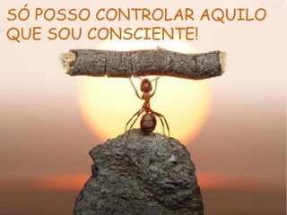 SÓ POSSO CONTROLAR AQUILO
QUE SOU CONSCIENTE!
 