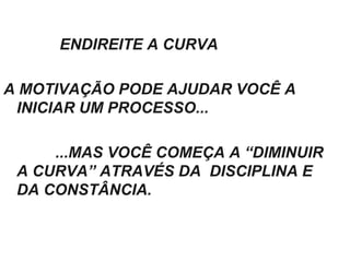 ENDIREITE A CURVA
A MOTIVAÇÃO PODE AJUDAR VOCÊ A
INICIAR UM PROCESSO...
...MAS VOCÊ COMEÇA A “DIMINUIR
A CURVA” ATRAVÉS DA DISCIPLINA E
DA CONSTÂNCIA.
 