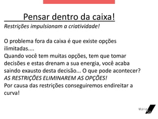 Pensar dentro da caixa!
Restrições impulsionam a criatividade!
O problema fora da caixa é que existe opções
ilimitadas....
Quando você tem muitas opções, tem que tomar
decisões e estas drenam a sua energia, você acaba
saindo exausto desta decisão... O que pode acontecer?
AS RESTRIÇÕES ELIMINAREM AS OPÇÕES!
Por causa das restrições conseguiremos endireitar a
curva!
 