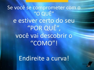 Se você se comprometer com o
“O QUÊ”
e estiver certo do seu
“POR QUÊ”,
você vai descobrir o
“COMO”!
Endireite a curva!
 