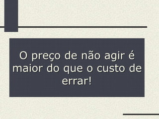 O preço de não agir é
maior do que o custo de
errar!
 