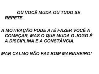 OU VOCÊ MUDA OU TUDO SE
REPETE.
A MOTIVAÇÃO PODE ATÉ FAZER VOCÊ A
COMEÇAR, MAS O QUE MUDA O JOGO É
A DISCIPLINA E A CONSTÂNCIA.
MAR CALMO NÃO FAZ BOM MARINHEIRO!
 