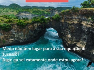 Medo não tem lugar para a sua equação de
sucesso!
Diga: eu sei extamente onde estou agora!
 