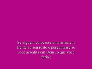 Se alguém colocasse uma arma em frente ao seu rosto e perguntasse se você acredita em Deus, o que você faria? 