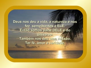 Deus nos deu a vida, a natureza e nos fez semelhantes a ELE. Então somos parte DELE e do Universo. Também nos deu uma missão. Ter fé, amor e caridade.