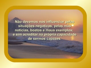 Não devemos nos influenciar pelas situações negativas, pelas más notícias, boatos e maus exemplos; e sim acreditar na própria capacidade de sermos capazes.