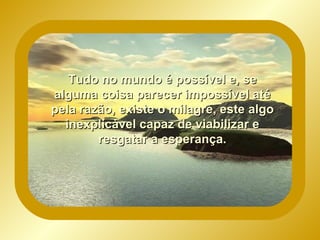 Tudo no mundo é possível e, se alguma coisa parecer impossível até pela razão, existe o milagre, este algo inexplicável capaz de viabilizar e resgatar a esperança.