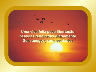 Uma vida feliz pede libertação, pessoas renovadas diariamente. Sem apegos, sem saudades.