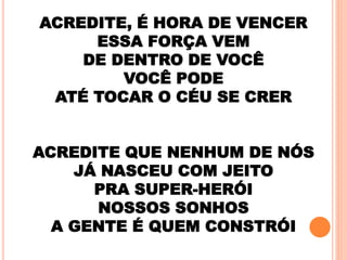 ACREDITE, É HORA DE VENCER
ESSA FORÇA VEM
DE DENTRO DE VOCÊ
VOCÊ PODE
ATÉ TOCAR O CÉU SE CRER
ACREDITE QUE NENHUM DE NÓS
JÁ NASCEU COM JEITO
PRA SUPER-HERÓI
NOSSOS SONHOS
A GENTE É QUEM CONSTRÓI
 