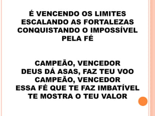 É VENCENDO OS LIMITES
ESCALANDO AS FORTALEZAS
CONQUISTANDO O IMPOSSÍVEL
PELA FÉ
CAMPEÃO, VENCEDOR
DEUS DÁ ASAS, FAZ TEU VOO
CAMPEÃO, VENCEDOR
ESSA FÉ QUE TE FAZ IMBATÍVEL
TE MOSTRA O TEU VALOR
 