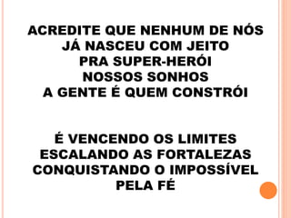 ACREDITE QUE NENHUM DE NÓS
JÁ NASCEU COM JEITO
PRA SUPER-HERÓI
NOSSOS SONHOS
A GENTE É QUEM CONSTRÓI
É VENCENDO OS LIMITES
ESCALANDO AS FORTALEZAS
CONQUISTANDO O IMPOSSÍVEL
PELA FÉ
 
