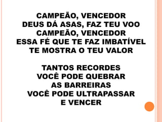 CAMPEÃO, VENCEDOR
DEUS DÁ ASAS, FAZ TEU VOO
CAMPEÃO, VENCEDOR
ESSA FÉ QUE TE FAZ IMBATÍVEL
TE MOSTRA O TEU VALOR
TANTOS RECORDES
VOCÊ PODE QUEBRAR
AS BARREIRAS
VOCÊ PODE ULTRAPASSAR
E VENCER
 