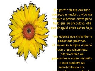 E a partir desse dia tudo começou a mudar, a vida me trouxe a pessoa certa para tudo que eu precisava, até que cheguei onde estou hoje. Tive apenas que entender o poder das palavras. O Universo sempre apoiará tudo o que dissermos, escrevermos ou pensarmos a nosso respeito e isso acabará se manifestando em  nossa vida como realidade. 