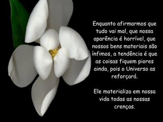 Enquanto afirmarmos que tudo vai mal, que nossa aparência é horrível, que nossos bens materiais são ínfimos, a tendência é que as coisas fiquem piores ainda, pois o Universo as reforçará. Ele materializa em nossa vida todas as nossas crenças. 