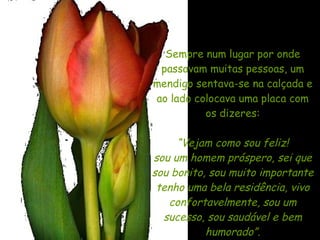 Sempre num lugar por onde passavam muitas pessoas, um mendigo sentava-se na calçada e ao lado colocava uma placa com os dizeres: “ Vejam como sou feliz! sou um homem próspero, sei que sou bonito, sou muito importante tenho uma bela residência, vivo confortavelmente, sou um sucesso, sou saudável e bem humorado”. 