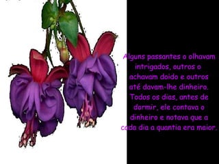Alguns passantes o olhavam intrigados, outros o  achavam doido e outros até davam-lhe dinheiro. Todos os dias, antes de dormir, ele contava o dinheiro e notava que a cada dia a quantia era maior. 