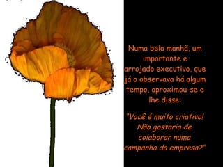 Numa bela manhã, um importante e arrojado executivo, que já o observava há algum tempo, aproximou-se e lhe disse: “ Você é muito criativo! Não gostaria de colaborar numa campanha da empresa?” 