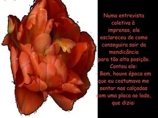 Numa entrevista coletiva à  imprensa, ele esclareceu de como conseguira sair da mendicância para tão alta posição. Contou ele: Bem, houve época em que eu costumava me sentar nas calçadas com uma placa ao lado, que dizia: 