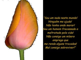 “ Sou um nada neste mundo! Ninguém me ajuda!  Não tenho onde morar! Sou um homem fracassado e  maltratado pela vida! Não consigo um mísero emprego que me renda alguns trocados! Mal consigo sobreviver!” 