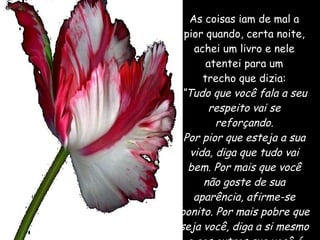 As coisas iam de mal a pior quando, certa noite, achei um livro e nele atentei para um trecho que dizia: “ Tudo que você fala a seu respeito vai se reforçando. Por pior que esteja a sua vida, diga que tudo vai bem. Por mais que você não goste de sua aparência, afirme-se bonito. Por mais pobre que seja você, diga a si mesmo e aos outros que você é próspero.”   