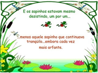 E os sapinhos estavam mesmo
      desistindo, um por um...




...menos aquele sapinho que continuava
      tranqüilo...embora cada vez
            mais arfante.
 